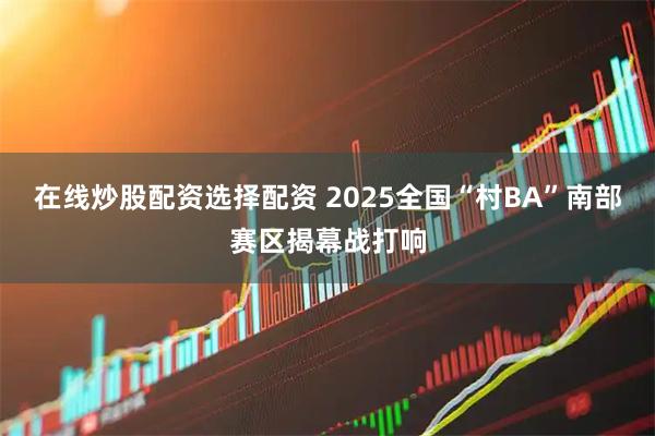 在线炒股配资选择配资 2025全国“村BA”南部赛区揭幕战打响