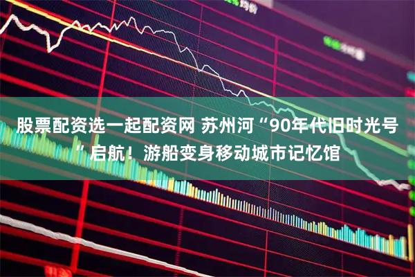 股票配资选一起配资网 苏州河“90年代旧时光号”启航！游船变身移动城市记忆馆