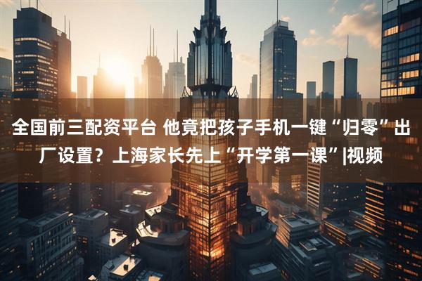全国前三配资平台 他竟把孩子手机一键“归零”出厂设置？上海家长先上“开学第一课”|视频