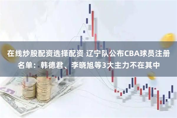 在线炒股配资选择配资 辽宁队公布CBA球员注册名单：韩德君、李晓旭等3大主力不在其中