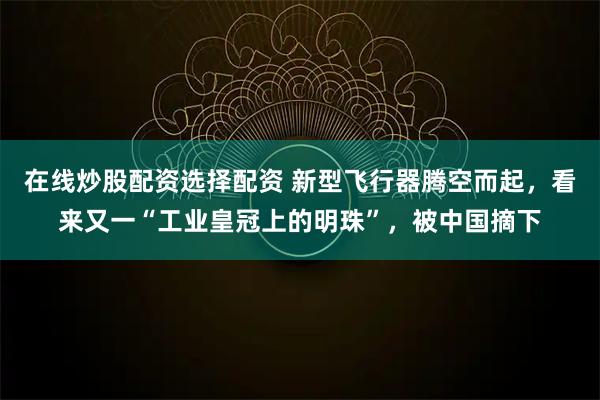 在线炒股配资选择配资 新型飞行器腾空而起，看来又一“工业皇冠上的明珠”，被中国摘下