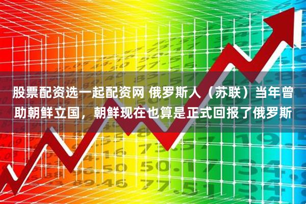 股票配资选一起配资网 俄罗斯人（苏联）当年曾助朝鲜立国，朝鲜现在也算是正式回报了俄罗斯
