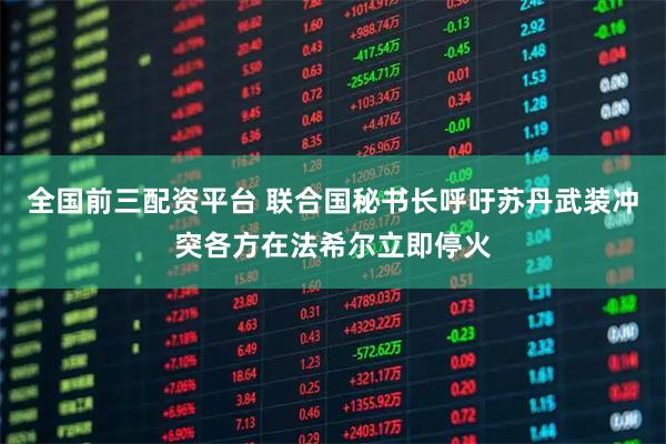 全国前三配资平台 联合国秘书长呼吁苏丹武装冲突各方在法希尔立即停火