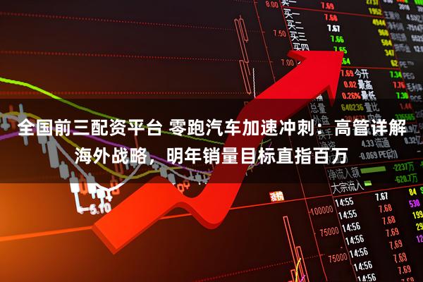 全国前三配资平台 零跑汽车加速冲刺：高管详解海外战略，明年销量目标直指百万