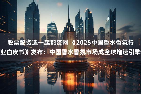 股票配资选一起配资网 《2025中国香水香氛行业白皮书》发布：中国香水香氛市场成全球增速引擎
