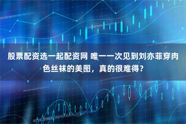 股票配资选一起配资网 唯一一次见到刘亦菲穿肉色丝袜的美图，真的很难得？