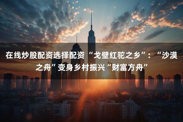 在线炒股配资选择配资 “戈壁红驼之乡”：“沙漠之舟”变身乡村振兴“财富方舟”