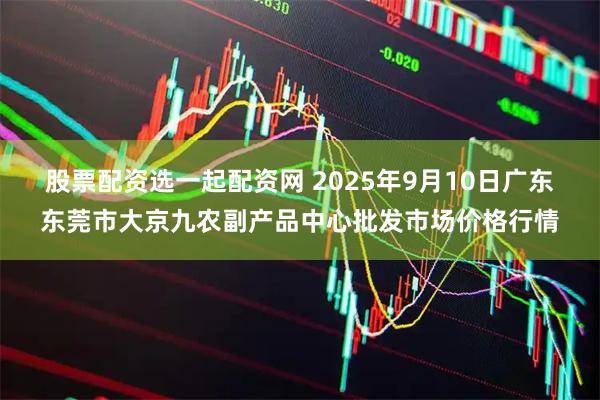 股票配资选一起配资网 2025年9月10日广东东莞市大京九农副产品中心批发市场价格行情