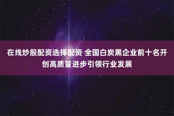 在线炒股配资选择配资 全国白炭黑企业前十名开创高质量进步引领行业发展