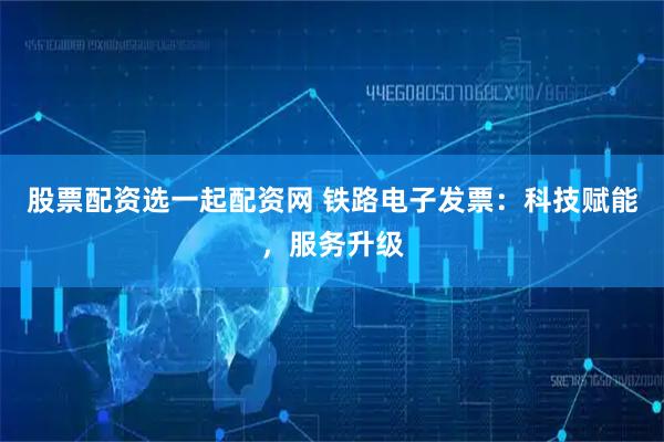 股票配资选一起配资网 铁路电子发票：科技赋能，服务升级