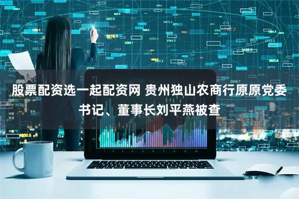 股票配资选一起配资网 贵州独山农商行原原党委书记、董事长刘平燕被查