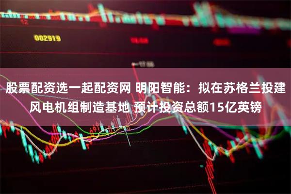 股票配资选一起配资网 明阳智能：拟在苏格兰投建风电机组制造基地 预计投资总额15亿英镑
