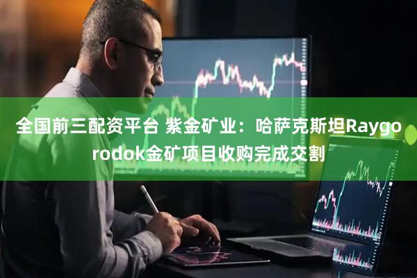 全国前三配资平台 紫金矿业：哈萨克斯坦Raygorodok金矿项目收购完成交割