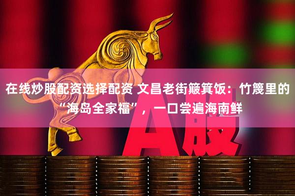 在线炒股配资选择配资 文昌老街簸箕饭：竹篾里的 “海岛全家福”，一口尝遍海南鲜