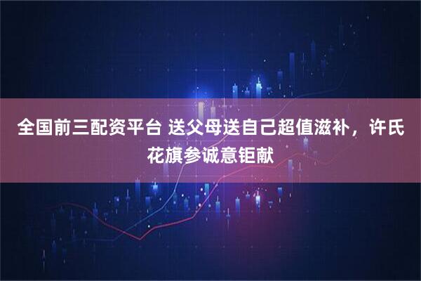 全国前三配资平台 送父母送自己超值滋补，许氏花旗参诚意钜献