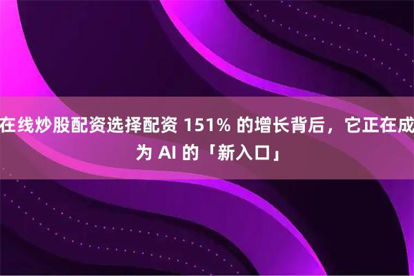 在线炒股配资选择配资 151% 的增长背后，它正在成为 AI 的「新入口」