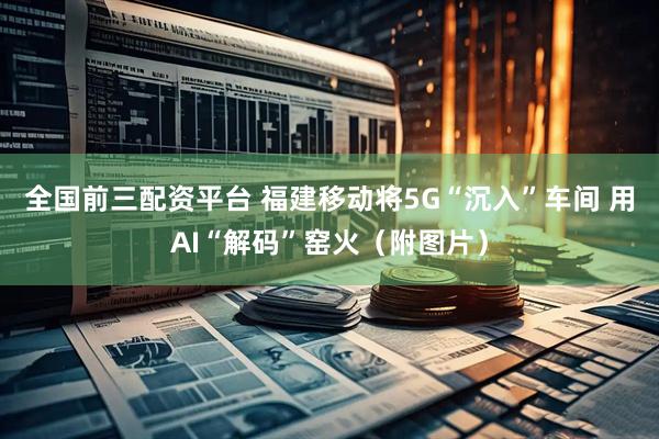全国前三配资平台 福建移动将5G“沉入”车间 用AI“解码”窑火（附图片）