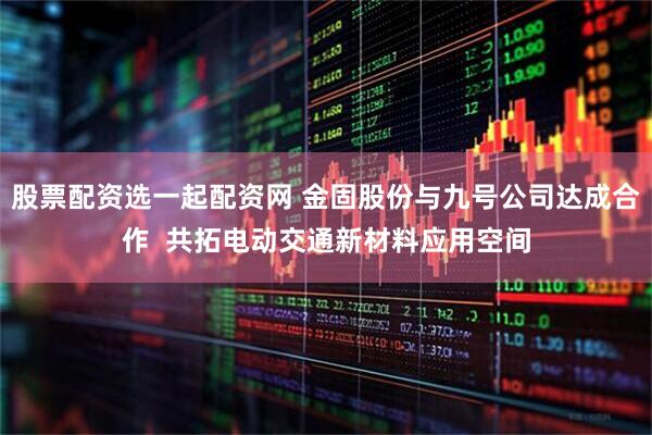 股票配资选一起配资网 金固股份与九号公司达成合作  共拓电动交通新材料应用空间
