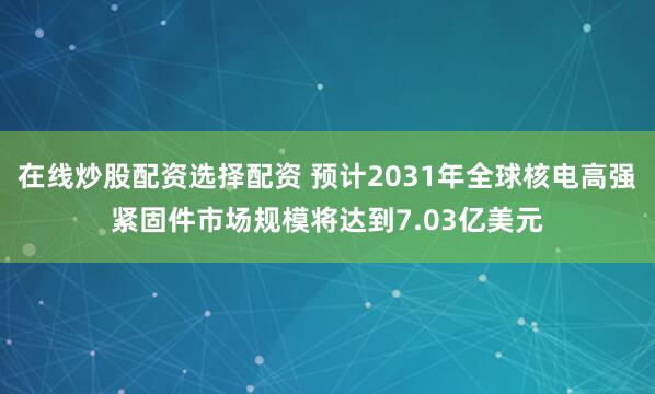 在线炒股配资选择配资 预计2031年全球核电高强紧固件市场规模将达到7.03亿美元