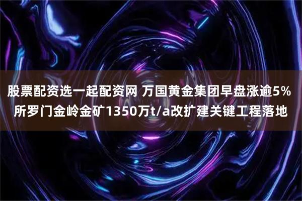股票配资选一起配资网 万国黄金集团早盘涨逾5% 所罗门金岭金矿1350万t/a改扩建关键工程落地
