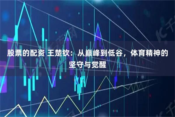 股票的配资 王楚钦:从巅峰到低谷,体育精神的坚守与觉醒