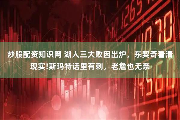 炒股配资知识网 湖人三大败因出炉，东契奇看清现实!斯玛特话里有刺，老詹也无奈