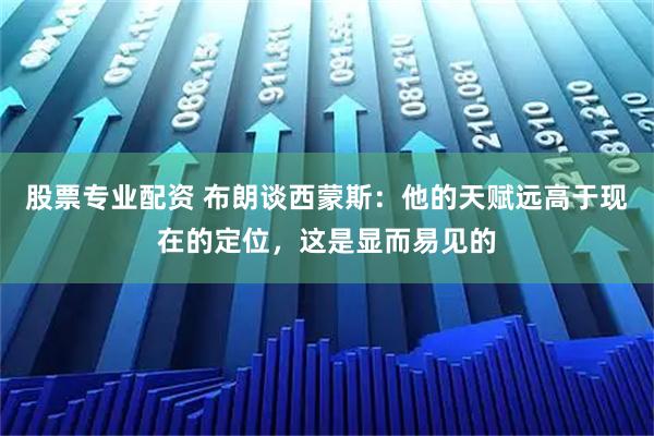 股票专业配资 布朗谈西蒙斯：他的天赋远高于现在的定位，这是显而易见的