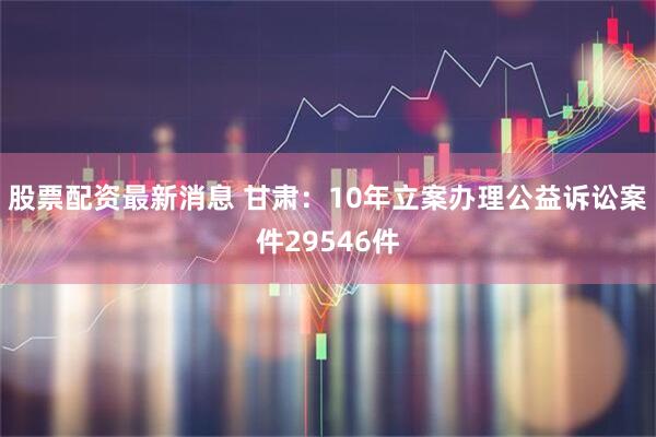 股票配资最新消息 甘肃：10年立案办理公益诉讼案件29546件