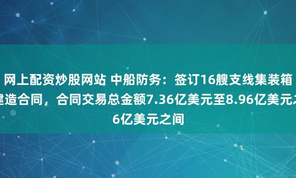 网上配资炒股网站 中船防务：签订16艘支线集装箱船建造合同，合同交易总金额7.36亿美元至8.96亿美元之间