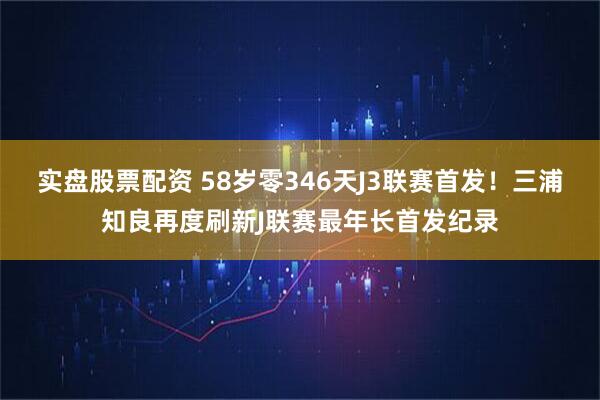 实盘股票配资 58岁零346天J3联赛首发！三浦知良再度刷新J联赛最年长首发纪录