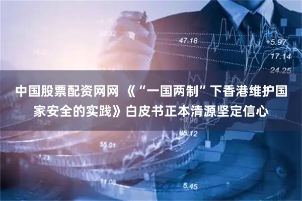 中国股票配资网网 《“一国两制”下香港维护国家安全的实践》白皮书正本清源坚定信心