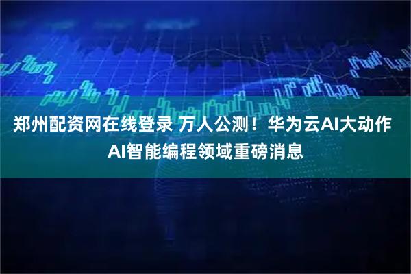 郑州配资网在线登录 万人公测！华为云AI大动作 AI智能编程领域重磅消息