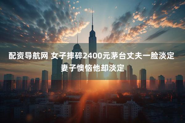 配资导航网 女子摔碎2400元茅台丈夫一脸淡定 妻子懊恼他却淡定