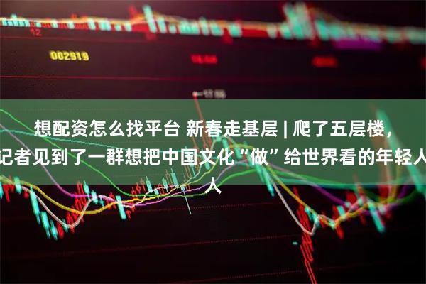 想配资怎么找平台 新春走基层 | 爬了五层楼，记者见到了一群想把中国文化“做”给世界看的年轻人