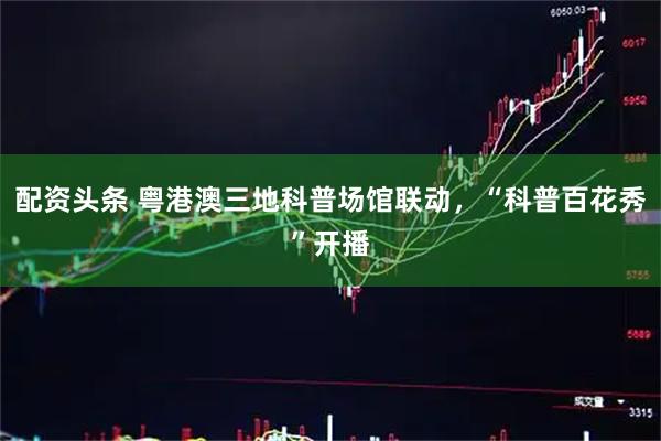 配资头条 粤港澳三地科普场馆联动,“科普百花秀”开播