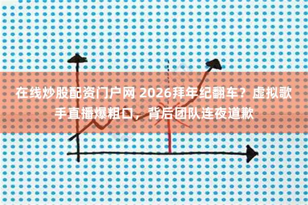 在线炒股配资门户网 2026拜年纪翻车？虚拟歌手直播爆粗口，背后团队连夜道歉