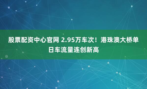 股票配资中心官网 2.95万车次！港珠澳大桥单日车流量连创新高