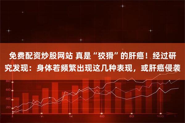 免费配资炒股网站 真是“狡猾”的肝癌!经过研究发现:身体若频繁出现这几种表现,或肝癌侵袭