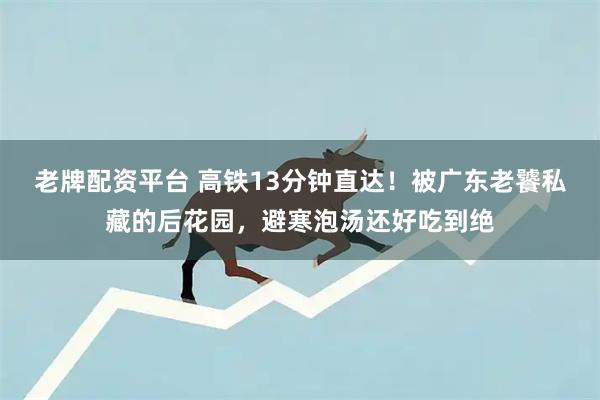 老牌配资平台 高铁13分钟直达!被广东老饕私藏的后花园,避寒泡汤还好吃到绝