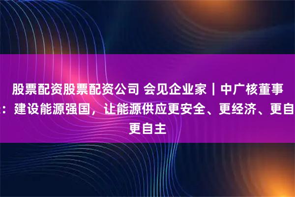 股票配资股票配资公司 会见企业家｜中广核董事长：建设能源强国，让能源供应更安全、更经济、更自主