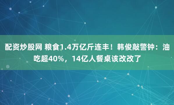 配资炒股网 粮食1.4万亿斤连丰！韩俊敲警钟：油吃超40%，14亿人餐桌该改改了