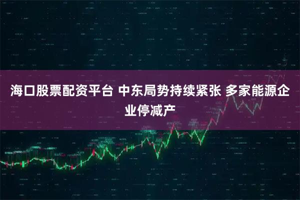 海口股票配资平台 中东局势持续紧张 多家能源企业停减产