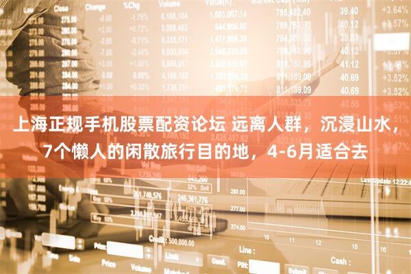 上海正规手机股票配资论坛 远离人群，沉浸山水，7个懒人的闲散旅行目的地，4-6月适合去