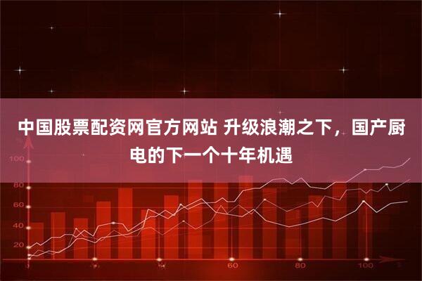 中国股票配资网官方网站 升级浪潮之下，国产厨电的下一个十年机遇