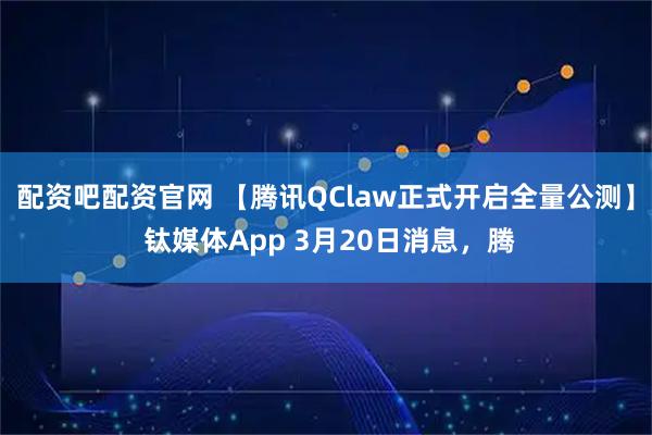 配资吧配资官网 【腾讯QClaw正式开启全量公测】 钛媒体App 3月20日消息，腾