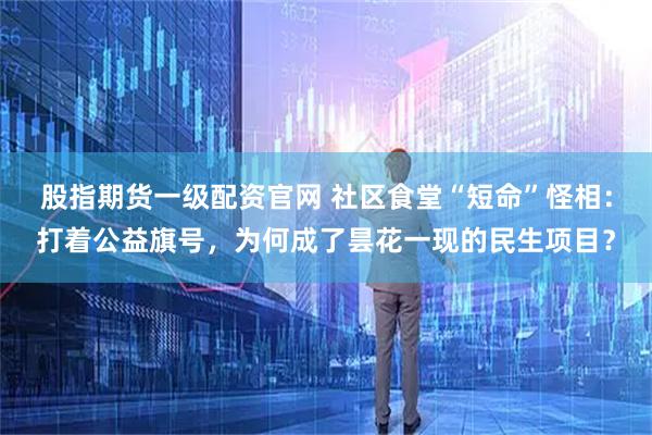 股指期货一级配资官网 社区食堂“短命”怪相：打着公益旗号，为何成了昙花一现的民生项目？