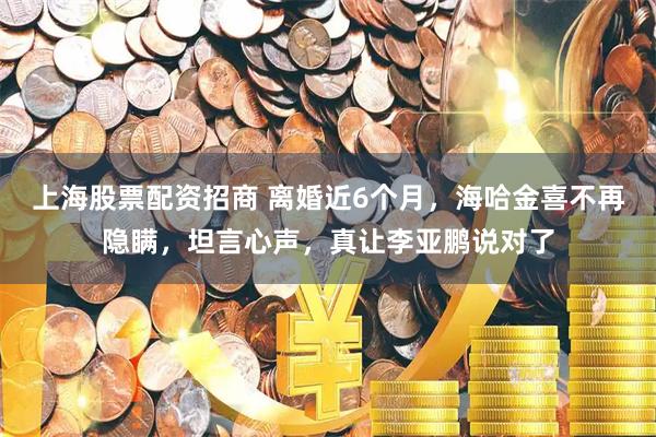 上海股票配资招商 离婚近6个月，海哈金喜不再隐瞒，坦言心声，真让李亚鹏说对了