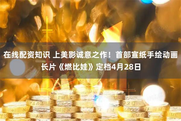 在线配资知识 上美影诚意之作！首部宣纸手绘动画长片《燃比娃》定档4月28日