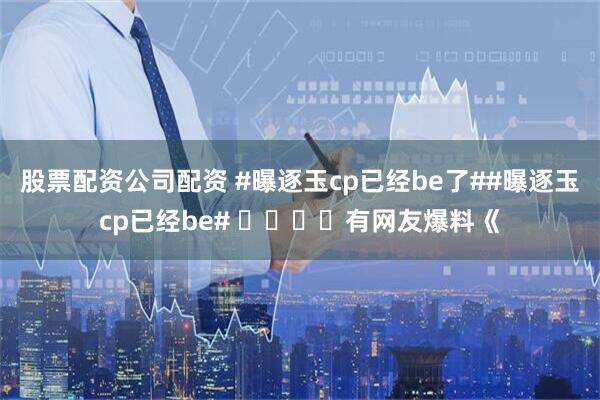 股票配资公司配资 #曝逐玉cp已经be了##曝逐玉cp已经be# ​​​​有网友爆料《