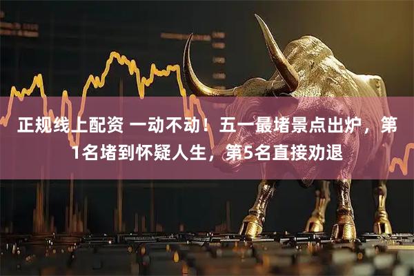 正规线上配资 一动不动！五一最堵景点出炉，第1名堵到怀疑人生，第5名直接劝退